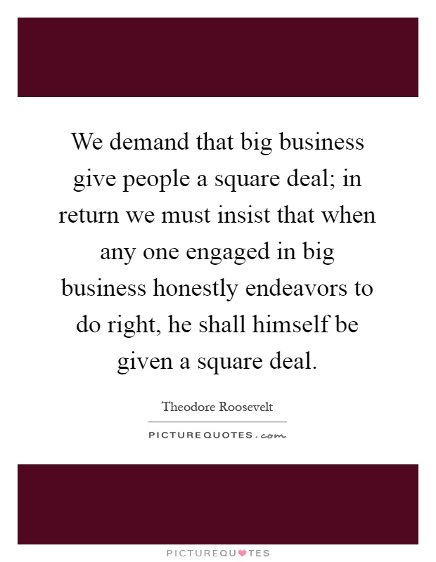 We demand that big business give people a square deal; in return we must insist that when any one engaged in big business honestly endeavors to do right, he shall himself be given a square deal Picture Quote #1