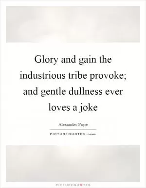 Glory and gain the industrious tribe provoke; and gentle dullness ever loves a joke Picture Quote #1