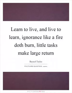 Learn to live, and live to learn, ignorance like a fire doth burn, little tasks make large return Picture Quote #1