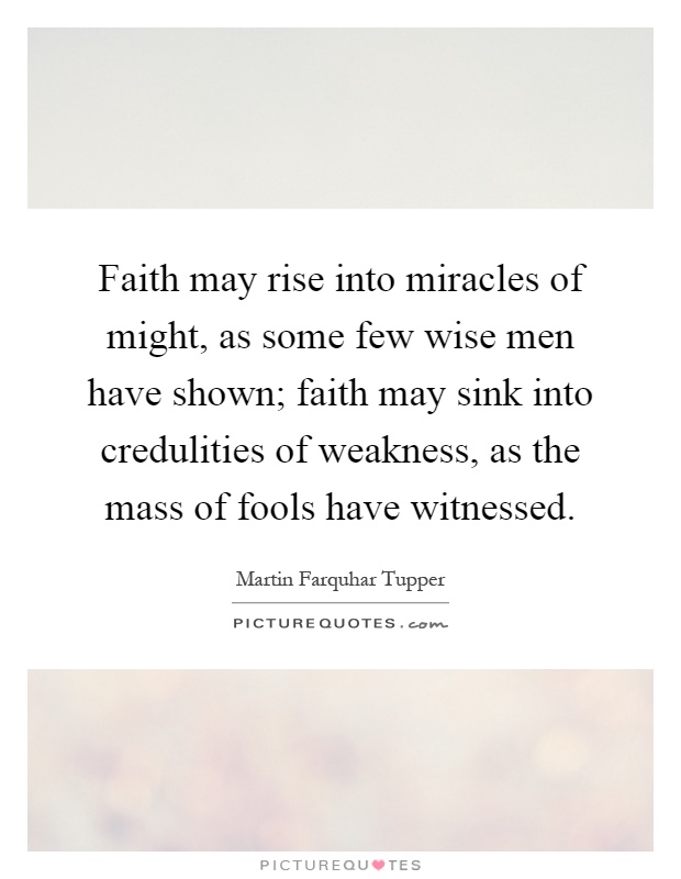 Faith may rise into miracles of might, as some few wise men have shown; faith may sink into credulities of weakness, as the mass of fools have witnessed Picture Quote #1