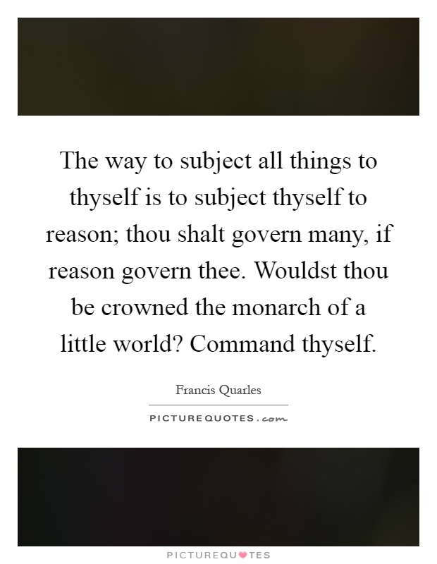 The way to subject all things to thyself is to subject thyself to reason; thou shalt govern many, if reason govern thee. Wouldst thou be crowned the monarch of a little world? Command thyself Picture Quote #1