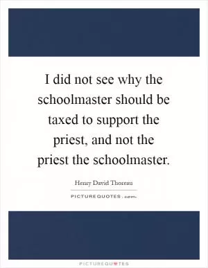 I did not see why the schoolmaster should be taxed to support the priest, and not the priest the schoolmaster Picture Quote #1