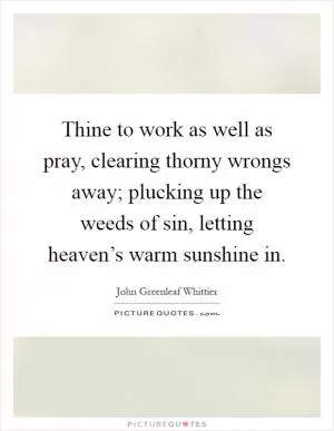 Thine to work as well as pray, clearing thorny wrongs away; plucking up the weeds of sin, letting heaven’s warm sunshine in Picture Quote #1