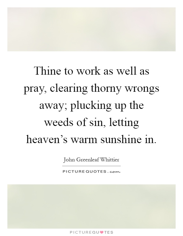 Thine to work as well as pray, clearing thorny wrongs away; plucking up the weeds of sin, letting heaven's warm sunshine in Picture Quote #1