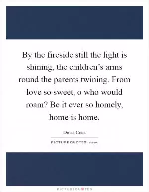 By the fireside still the light is shining, the children’s arms round the parents twining. From love so sweet, o who would roam? Be it ever so homely, home is home Picture Quote #1