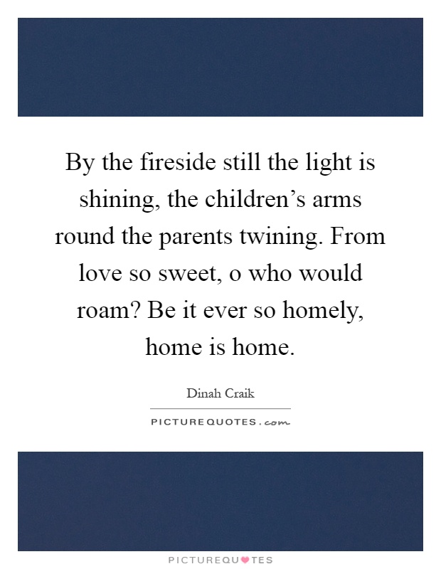 By the fireside still the light is shining, the children's arms round the parents twining. From love so sweet, o who would roam? Be it ever so homely, home is home Picture Quote #1