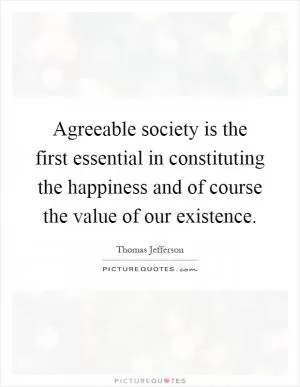 Agreeable society is the first essential in constituting the happiness and of course the value of our existence Picture Quote #1