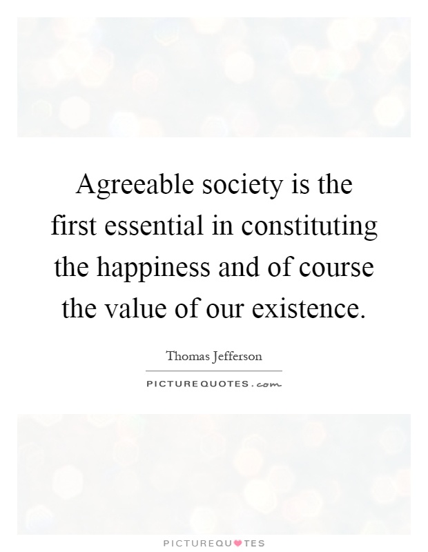 Agreeable society is the first essential in constituting the happiness and of course the value of our existence Picture Quote #1