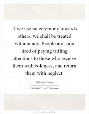 If we use no ceremony towards others, we shall be treated without any. People are soon tired of paying trifling attentions to those who receive them with coldness, and return them with neglect Picture Quote #1