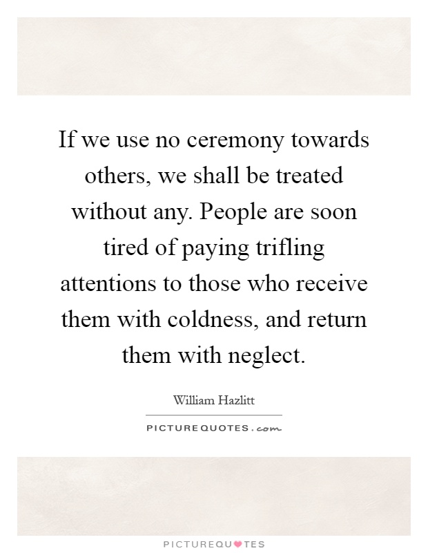 If we use no ceremony towards others, we shall be treated without any. People are soon tired of paying trifling attentions to those who receive them with coldness, and return them with neglect Picture Quote #1