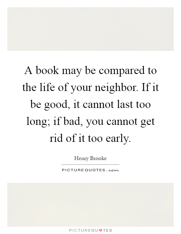 A book may be compared to the life of your neighbor. If it be good, it cannot last too long; if bad, you cannot get rid of it too early Picture Quote #1