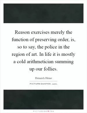 Reason exercises merely the function of preserving order, is, so to say, the police in the region of art. In life it is mostly a cold arithmetician summing up our follies Picture Quote #1