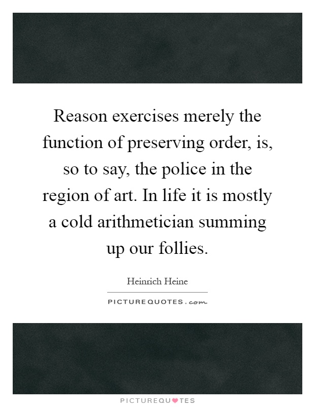 Reason exercises merely the function of preserving order, is, so to say, the police in the region of art. In life it is mostly a cold arithmetician summing up our follies Picture Quote #1