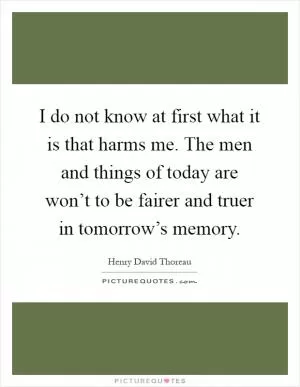 I do not know at first what it is that harms me. The men and things of today are won’t to be fairer and truer in tomorrow’s memory Picture Quote #1