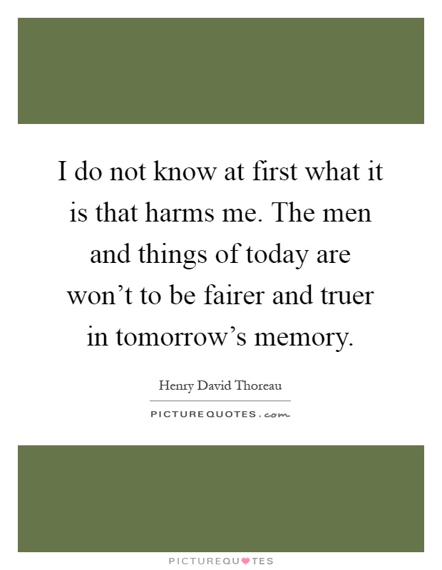 I do not know at first what it is that harms me. The men and things of today are won't to be fairer and truer in tomorrow's memory Picture Quote #1
