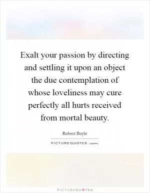 Exalt your passion by directing and settling it upon an object the due contemplation of whose loveliness may cure perfectly all hurts received from mortal beauty Picture Quote #1