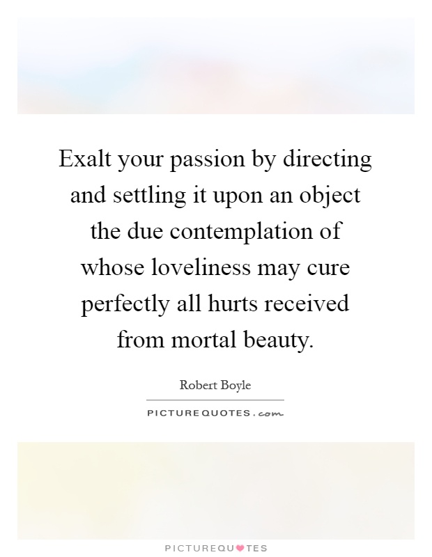 Exalt your passion by directing and settling it upon an object the due contemplation of whose loveliness may cure perfectly all hurts received from mortal beauty Picture Quote #1