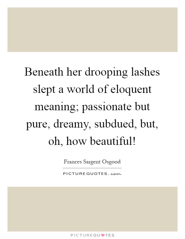 Beneath her drooping lashes slept a world of eloquent meaning; passionate but pure, dreamy, subdued, but, oh, how beautiful! Picture Quote #1