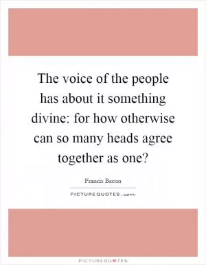 The voice of the people has about it something divine: for how otherwise can so many heads agree together as one? Picture Quote #1