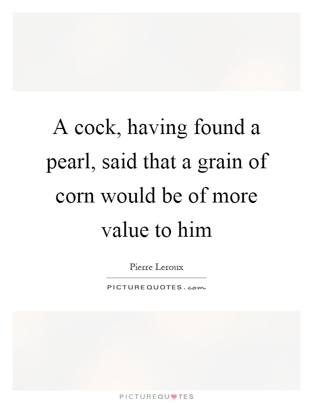 A cock, having found a pearl, said that a grain of corn would be of more value to him Picture Quote #1