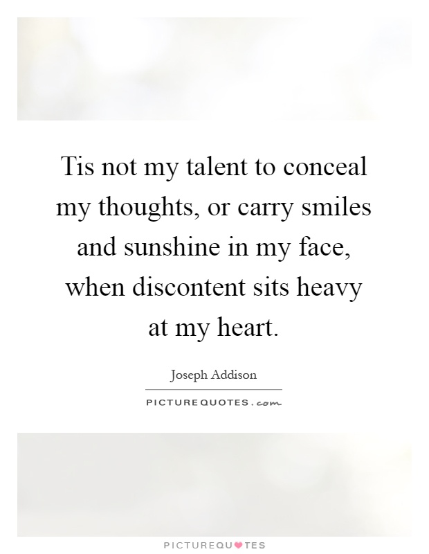 Tis not my talent to conceal my thoughts, or carry smiles and sunshine in my face, when discontent sits heavy at my heart Picture Quote #1