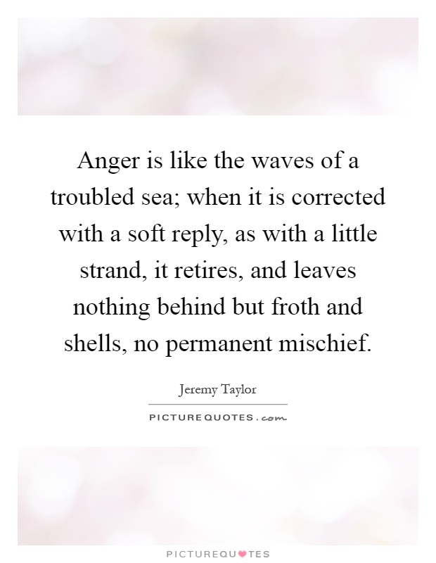 Anger is like the waves of a troubled sea; when it is corrected with a soft reply, as with a little strand, it retires, and leaves nothing behind but froth and shells, no permanent mischief Picture Quote #1