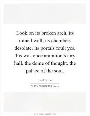 Look on its broken arch, its ruined wall, its chambers desolate, its portals foul; yes, this was once ambition’s airy hall, the dome of thought, the palace of the soul Picture Quote #1