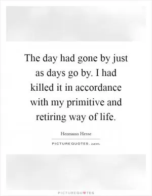 The day had gone by just as days go by. I had killed it in accordance with my primitive and retiring way of life Picture Quote #1