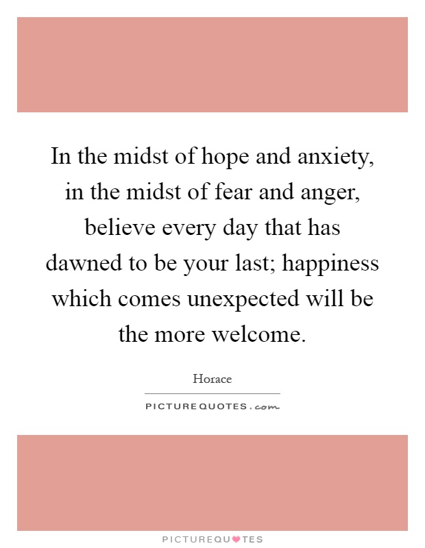 In the midst of hope and anxiety, in the midst of fear and anger, believe every day that has dawned to be your last; happiness which comes unexpected will be the more welcome Picture Quote #1
