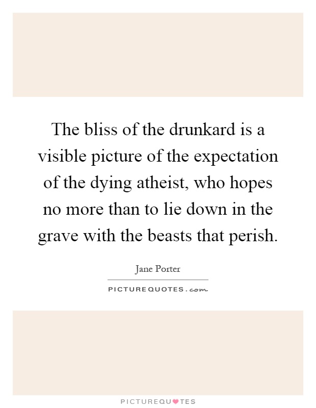 The bliss of the drunkard is a visible picture of the expectation of the dying atheist, who hopes no more than to lie down in the grave with the beasts that perish Picture Quote #1