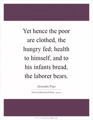 Yet hence the poor are clothed, the hungry fed; health to himself, and to his infants bread, the laborer bears Picture Quote #1