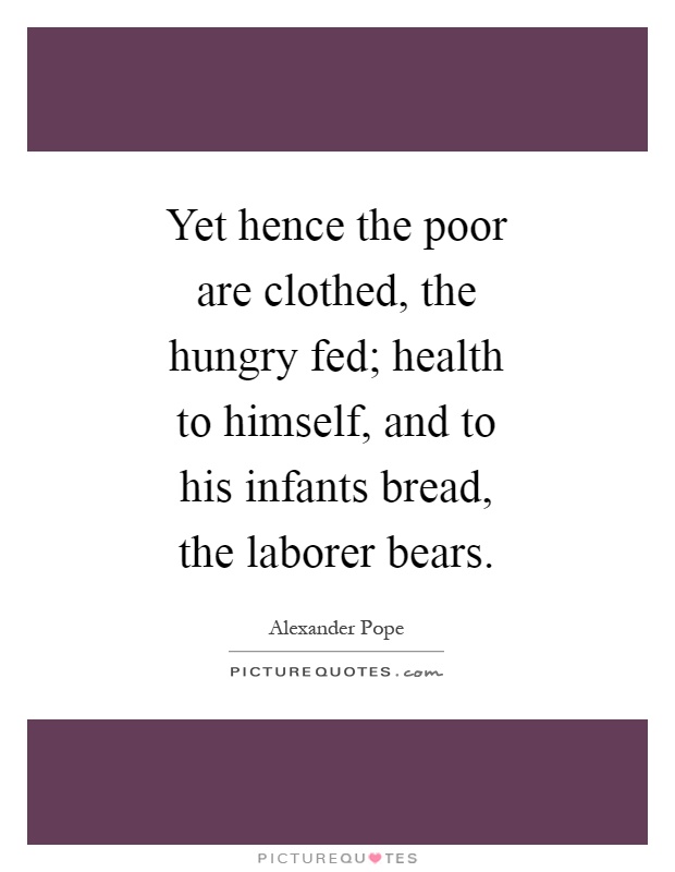 Yet hence the poor are clothed, the hungry fed; health to himself, and to his infants bread, the laborer bears Picture Quote #1