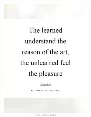 The learned understand the reason of the art, the unlearned feel the pleasure Picture Quote #1