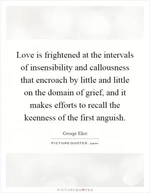 Love is frightened at the intervals of insensibility and callousness that encroach by little and little on the domain of grief, and it makes efforts to recall the keenness of the first anguish Picture Quote #1