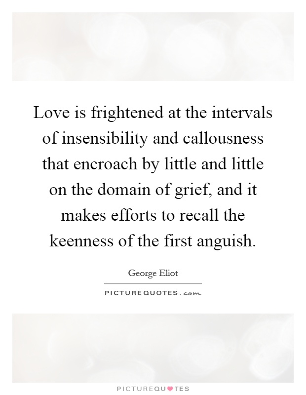 Love is frightened at the intervals of insensibility and callousness that encroach by little and little on the domain of grief, and it makes efforts to recall the keenness of the first anguish Picture Quote #1