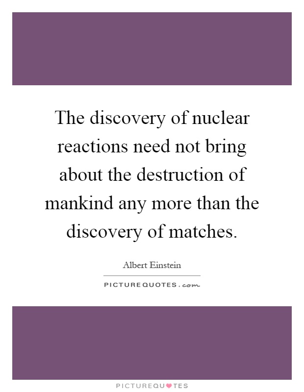 The discovery of nuclear reactions need not bring about the destruction of mankind any more than the discovery of matches Picture Quote #1
