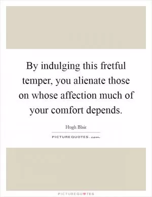 By indulging this fretful temper, you alienate those on whose affection much of your comfort depends Picture Quote #1