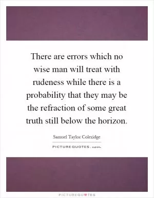 There are errors which no wise man will treat with rudeness while there is a probability that they may be the refraction of some great truth still below the horizon Picture Quote #1