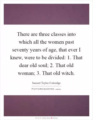 There are three classes into which all the women past seventy years of age, that ever I knew, were to be divided: 1. That dear old soul; 2. That old woman; 3. That old witch Picture Quote #1