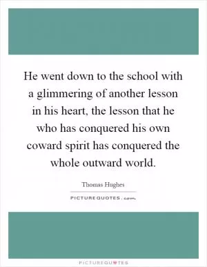He went down to the school with a glimmering of another lesson in his heart, the lesson that he who has conquered his own coward spirit has conquered the whole outward world Picture Quote #1