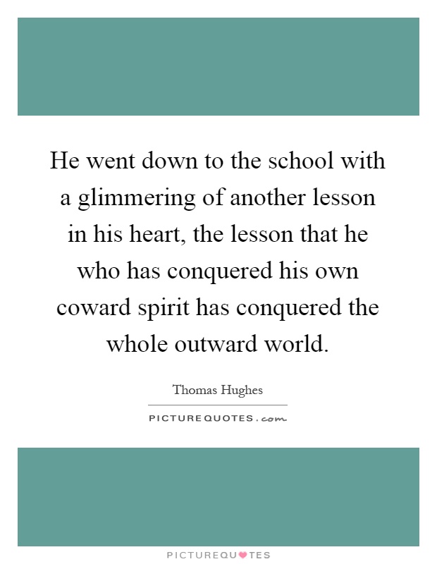 He went down to the school with a glimmering of another lesson in his heart, the lesson that he who has conquered his own coward spirit has conquered the whole outward world Picture Quote #1
