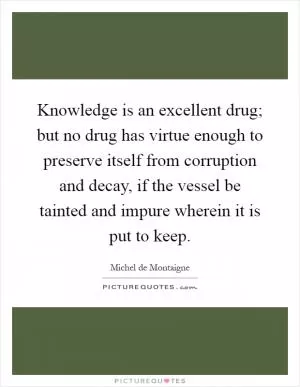 Knowledge is an excellent drug; but no drug has virtue enough to preserve itself from corruption and decay, if the vessel be tainted and impure wherein it is put to keep Picture Quote #1