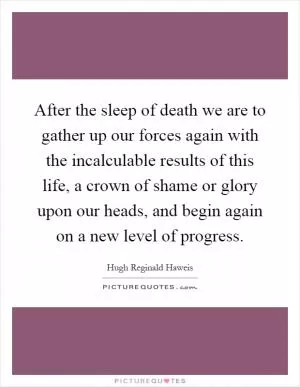 After the sleep of death we are to gather up our forces again with the incalculable results of this life, a crown of shame or glory upon our heads, and begin again on a new level of progress Picture Quote #1