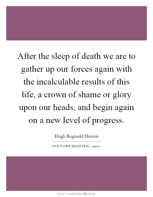 After the sleep of death we are to gather up our forces again with the incalculable results of this life, a crown of shame or glory upon our heads, and begin again on a new level of progress Picture Quote #1