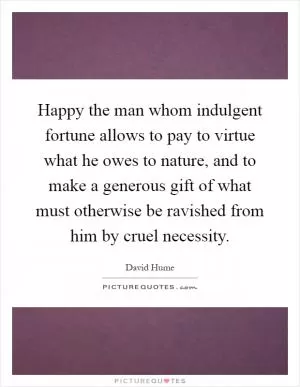 Happy the man whom indulgent fortune allows to pay to virtue what he owes to nature, and to make a generous gift of what must otherwise be ravished from him by cruel necessity Picture Quote #1