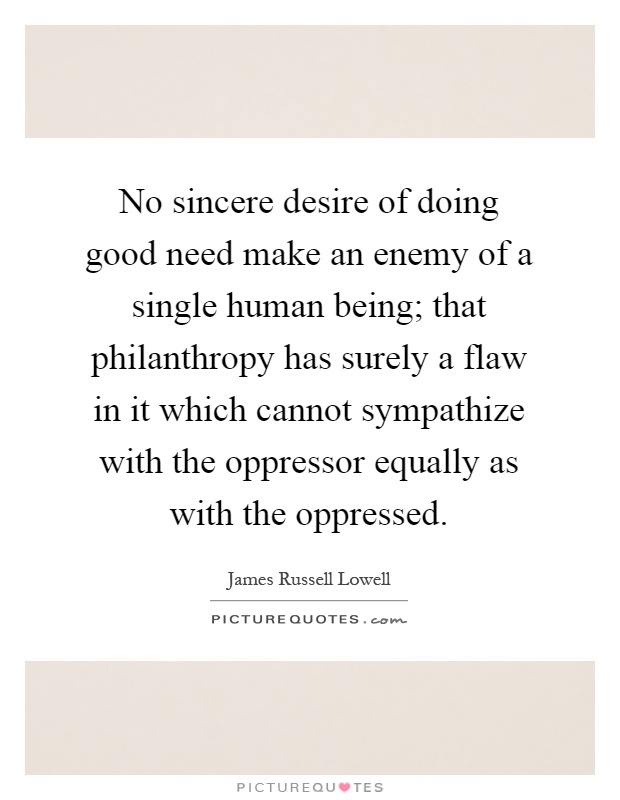 No sincere desire of doing good need make an enemy of a single human being; that philanthropy has surely a flaw in it which cannot sympathize with the oppressor equally as with the oppressed Picture Quote #1