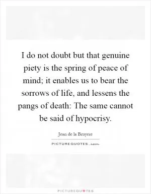 I do not doubt but that genuine piety is the spring of peace of mind; it enables us to bear the sorrows of life, and lessens the pangs of death: The same cannot be said of hypocrisy Picture Quote #1