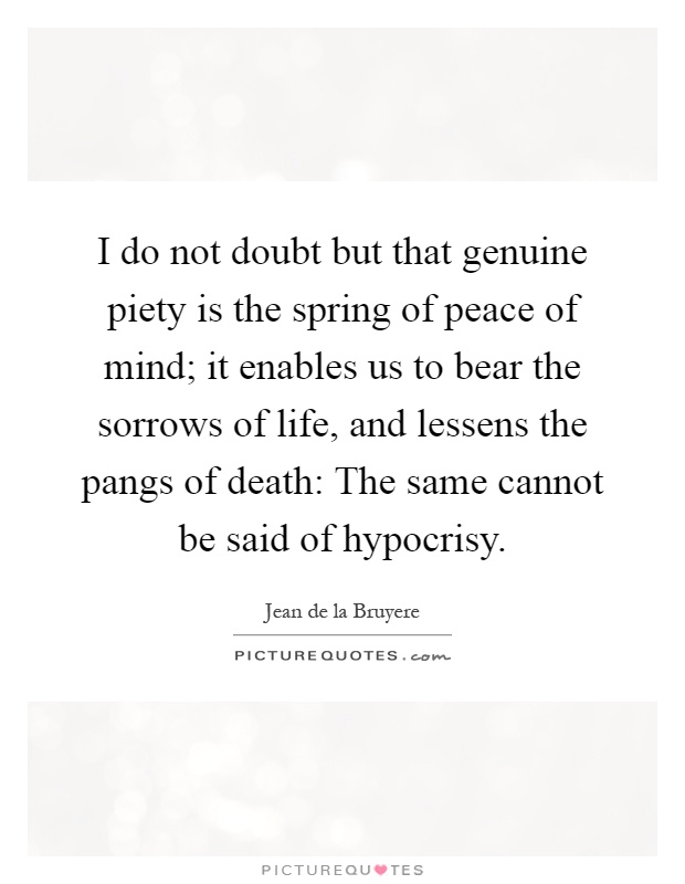 I do not doubt but that genuine piety is the spring of peace of mind; it enables us to bear the sorrows of life, and lessens the pangs of death: The same cannot be said of hypocrisy Picture Quote #1