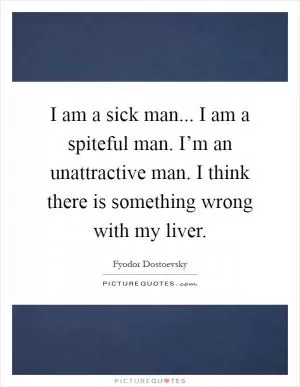 I am a sick man... I am a spiteful man. I’m an unattractive man. I think there is something wrong with my liver Picture Quote #1