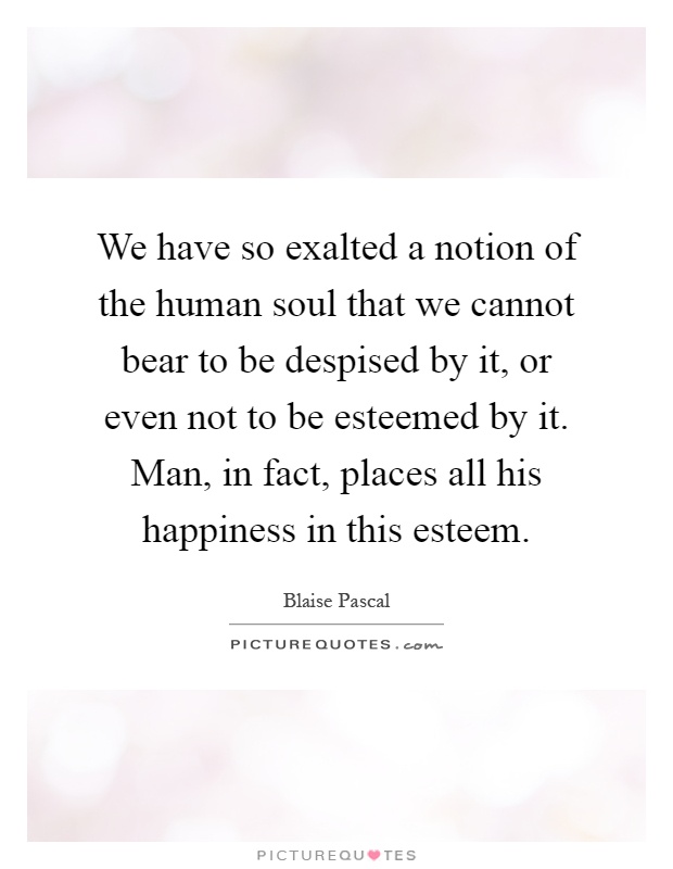 We have so exalted a notion of the human soul that we cannot bear to be despised by it, or even not to be esteemed by it. Man, in fact, places all his happiness in this esteem Picture Quote #1